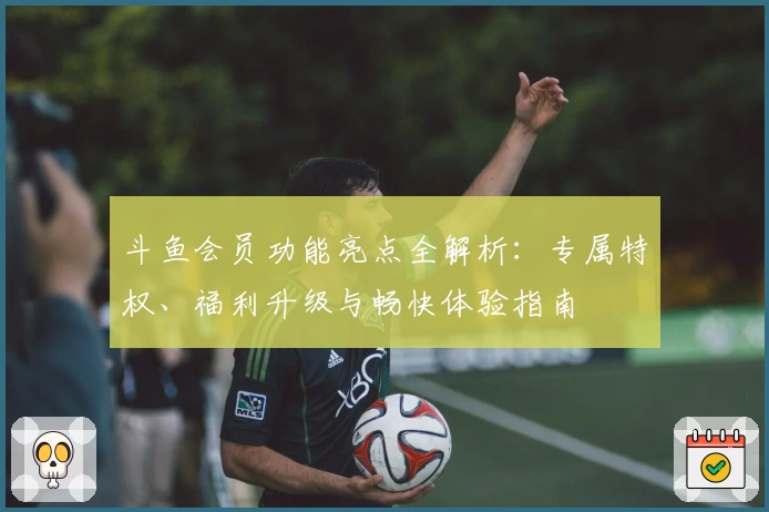 斗鱼会员功能亮点全解析：专属特权、福利升级与畅快体验指南