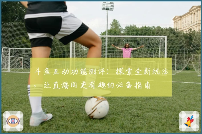 斗鱼互动功能测评：探索全新玩法，让直播间更有趣的必备指南