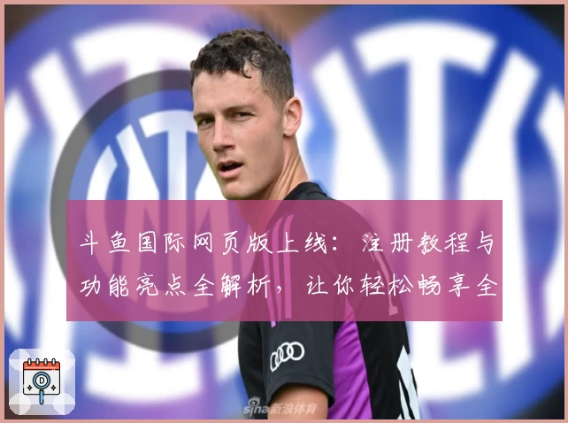 斗鱼国际网页版上线：注册教程与功能亮点全解析，让你轻松畅享全球直播体验