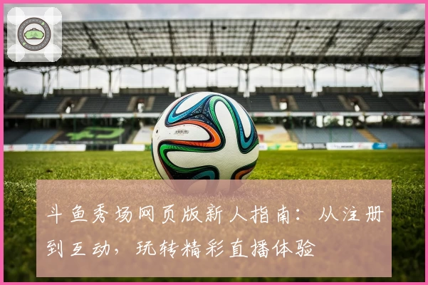 斗鱼秀场网页版新人指南：从注册到互动，玩转精彩直播体验