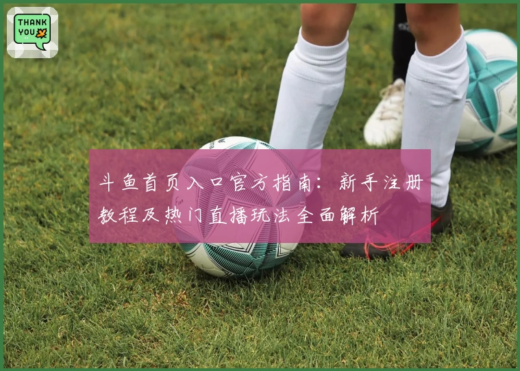 斗鱼首页入口官方指南：新手注册教程及热门直播玩法全面解析