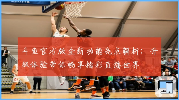 斗鱼官方版全新功能亮点解析：升级体验带你畅享精彩直播世界