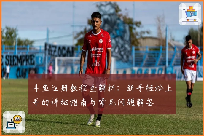 斗鱼注册教程全解析：新手轻松上手的详细指南与常见问题解答