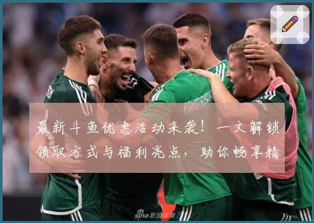 最新斗鱼优惠活动来袭！一文解锁领取方式与福利亮点，助你畅享精彩直播体验