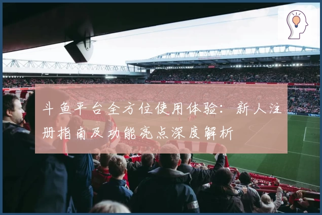 斗鱼平台全方位使用体验：新人注册指南及功能亮点深度解析
