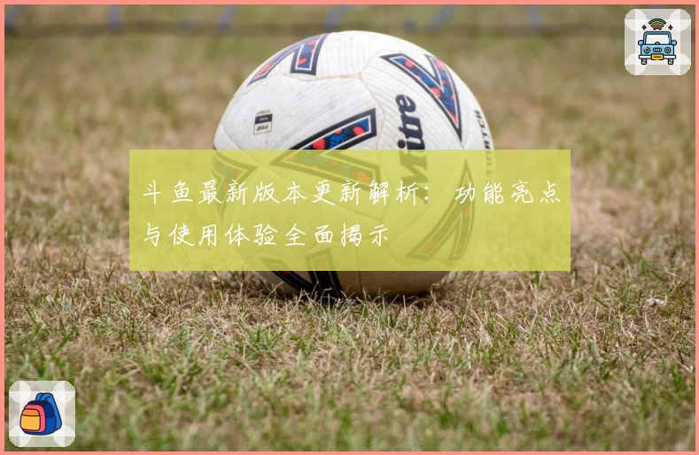 斗鱼最新版本更新解析：功能亮点与使用体验全面揭示