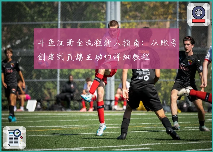 斗鱼注册全流程新人指南：从账号创建到直播互动的详细教程